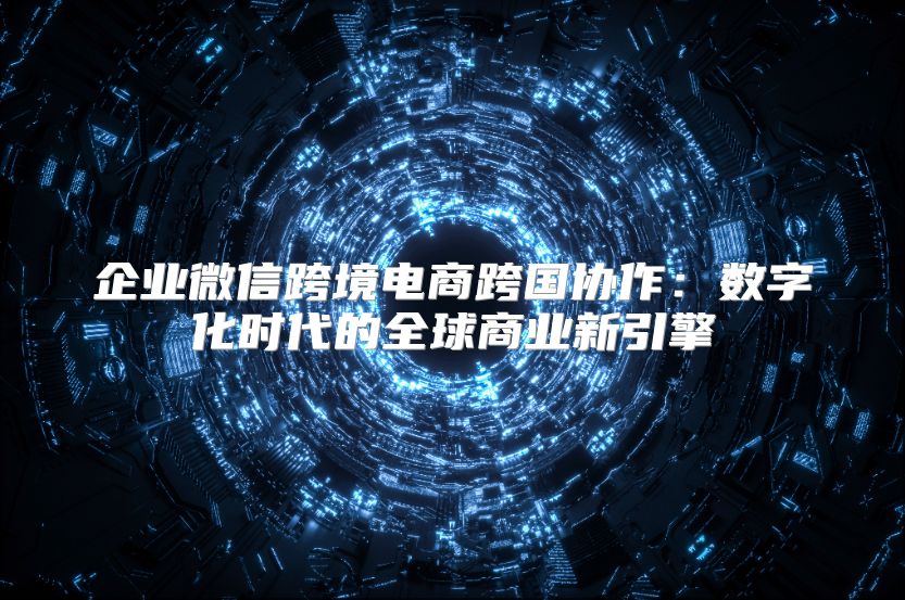 企業(yè)微信跨境電商跨國(guó)協(xié)作：數(shù)字化時(shí)代的全球商業(yè)新引擎