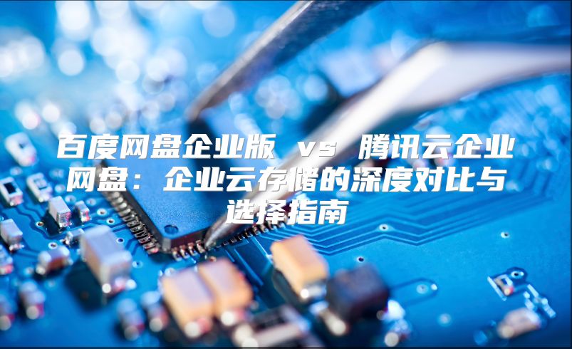 百度網盤企業版 vs 騰訊云企業網盤：企業云存儲的深度對比與選擇指南