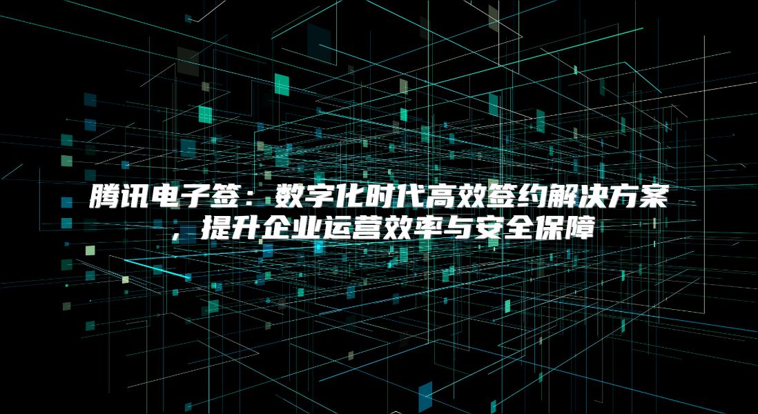 騰訊電子簽：數字化時代高效簽約解決方案，提升企業運營效率與安全保障
