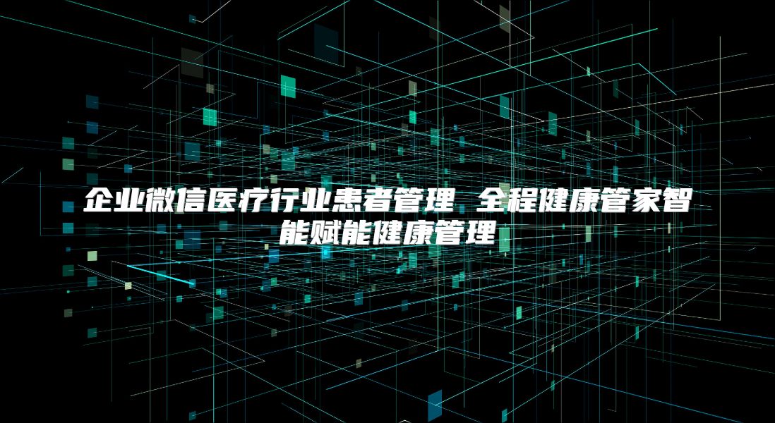 企業微信醫療行業患者管理 全程健康管家智能賦能健康管理