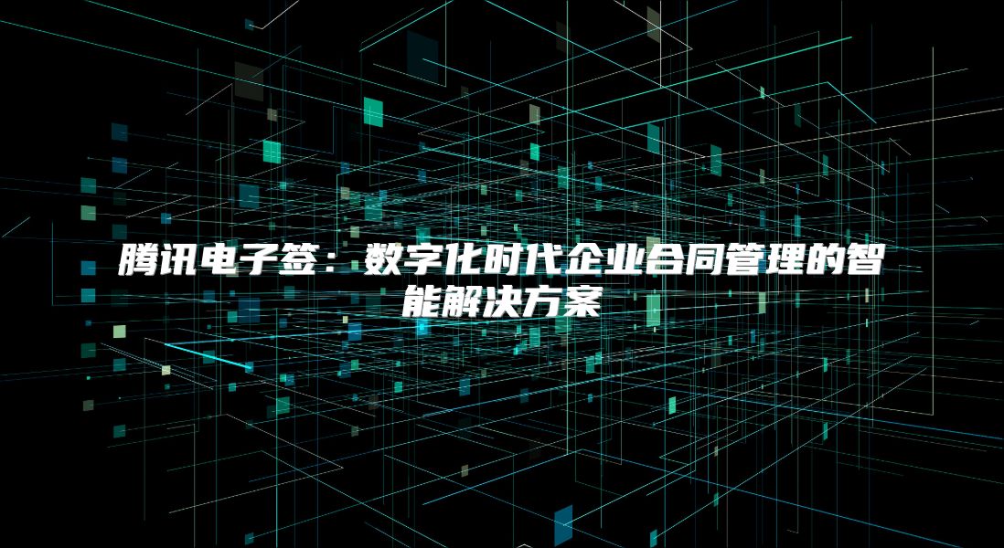 騰訊電子簽：數(shù)字化時代企業(yè)合同管理的智能解決方案